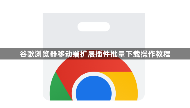 谷歌浏览器移动端扩展插件批量下载操作教程1