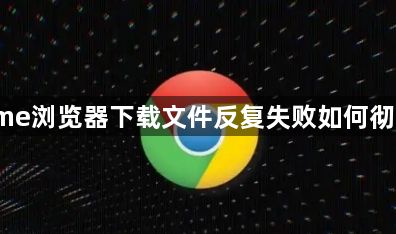 Chrome浏览器下载文件反复失败如何彻底解决1