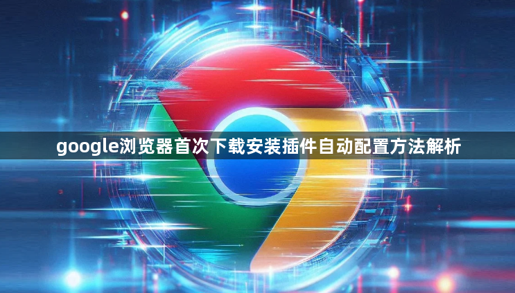google浏览器首次下载安装插件自动配置方法解析1