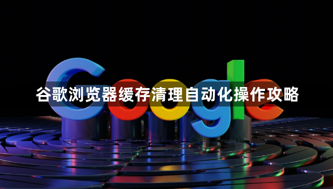谷歌浏览器缓存清理自动化操作攻略1