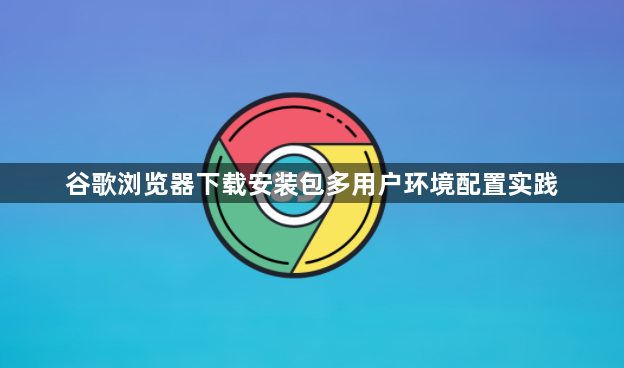 谷歌浏览器下载安装包多用户环境配置实践1