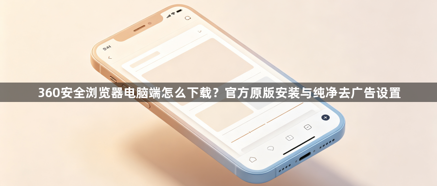 360安全浏览器电脑端怎么下载？官方原版安装与纯净去广告设置1
